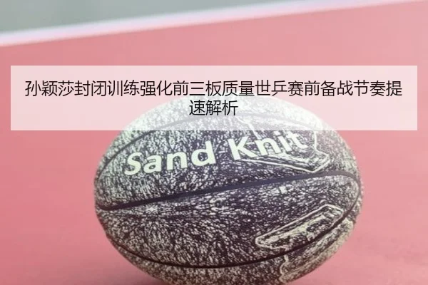 孙颖莎封闭训练强化前三板质量世乒赛前备战节奏提速解析
